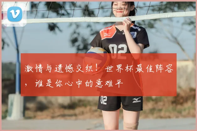 激情与遗憾交织！世界杯最佳阵容，谁是你心中的意难平