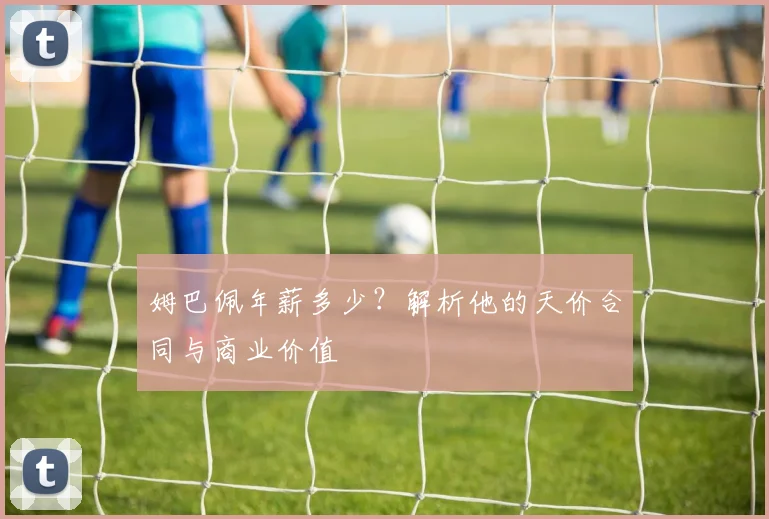 姆巴佩年薪多少?解析他的天价合同与商业价值