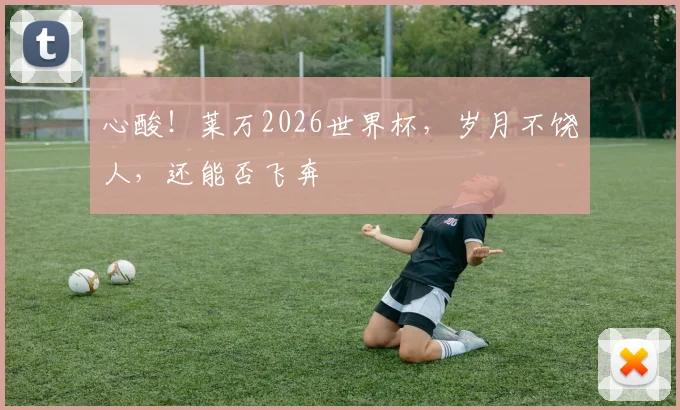 心酸！莱万2026世界杯，岁月不饶人，还能否飞奔