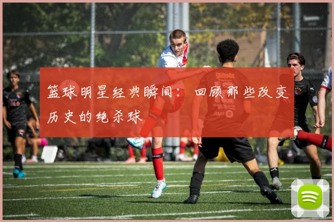 篮球明星经典瞬间:回顾那些改变历史的绝杀球