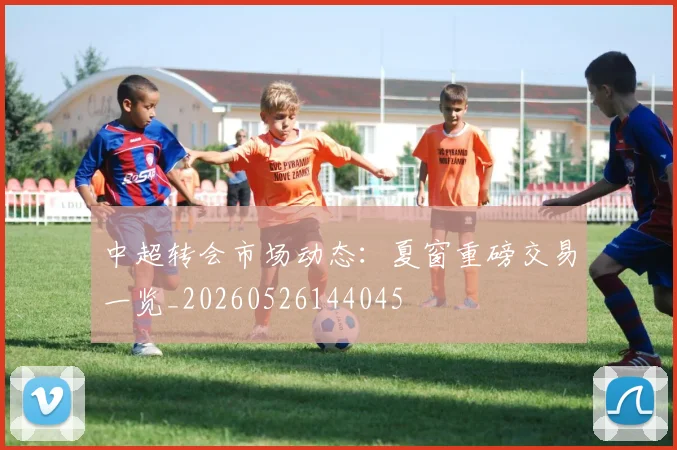 中超转会市场动态:夏窗重磅交易一览_20260526144045